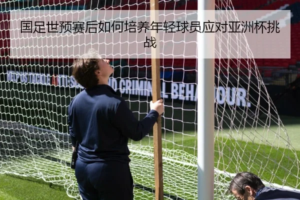国足世预赛后如何培养年轻球员应对亚洲杯挑战